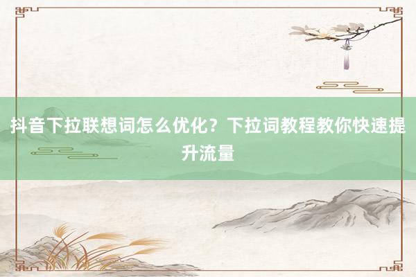 抖音下拉联想词怎么优化？下拉词教程教你快速提升流量