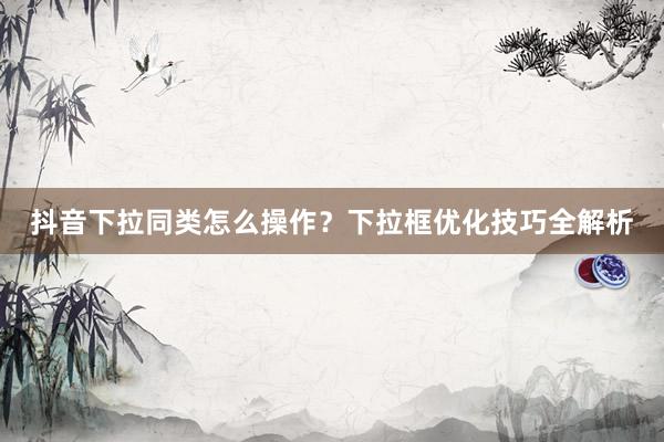 抖音下拉同类怎么操作？下拉框优化技巧全解析