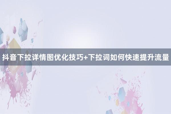 抖音下拉详情图优化技巧+下拉词如何快速提升流量