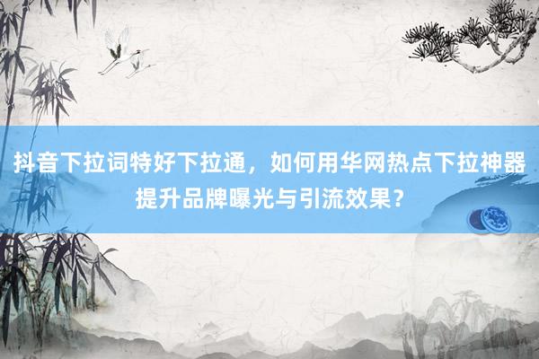抖音下拉词特好下拉通，如何用华网热点下拉神器提升品牌曝光与引流效果？