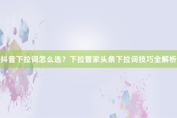 抖音下拉词怎么选？下拉管家头条下拉词技巧全解析
