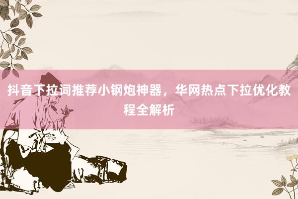 抖音下拉词推荐小钢炮神器，华网热点下拉优化教程全解析