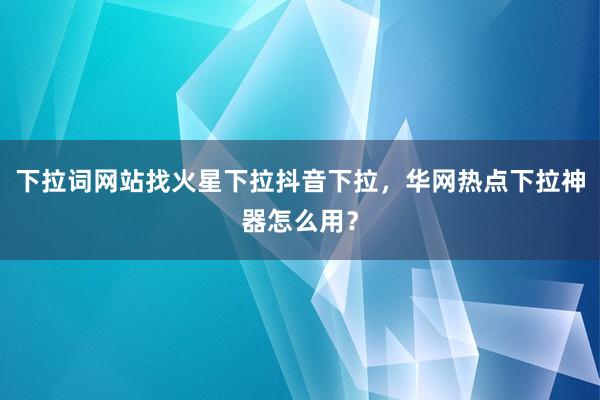 下拉词网站找火星下拉抖音下拉，华网热点下拉神器怎么用？