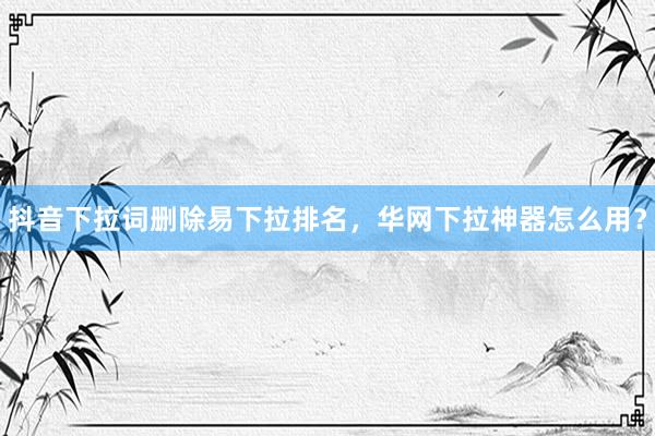 抖音下拉词删除易下拉排名，华网下拉神器怎么用？