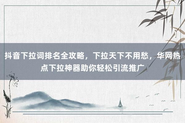 抖音下拉词排名全攻略，下拉天下不用愁，华网热点下拉神器助你轻松引流推广