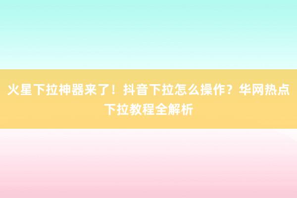 火星下拉神器来了！抖音下拉怎么操作？华网热点下拉教程全解析