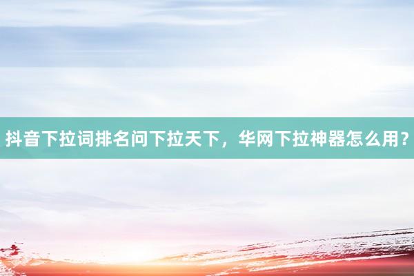 抖音下拉词排名问下拉天下，华网下拉神器怎么用？