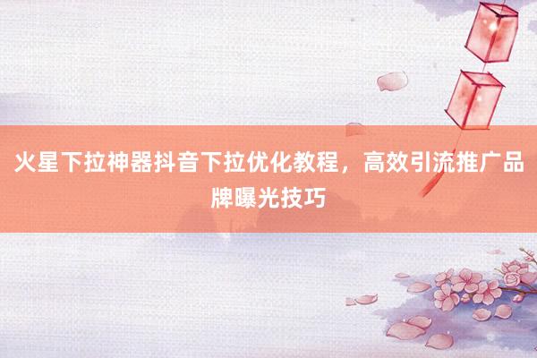 火星下拉神器抖音下拉优化教程，高效引流推广品牌曝光技巧