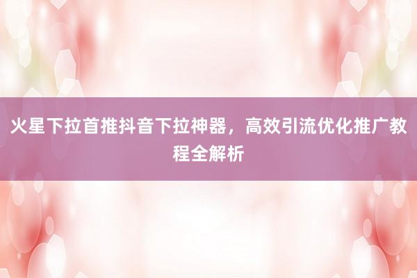火星下拉首推抖音下拉神器，高效引流优化推广教程全解析