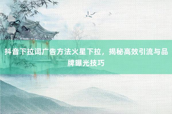 抖音下拉词广告方法火星下拉，揭秘高效引流与品牌曝光技巧