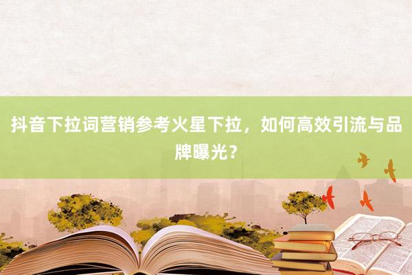抖音下拉词营销参考火星下拉，如何高效引流与品牌曝光？
