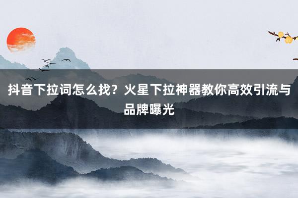 抖音下拉词怎么找？火星下拉神器教你高效引流与品牌曝光