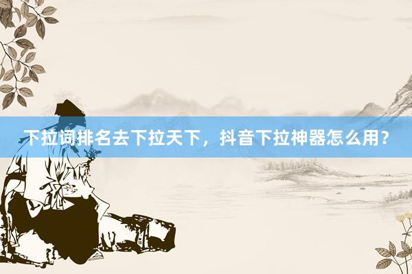 下拉词排名去下拉天下，抖音下拉神器怎么用？