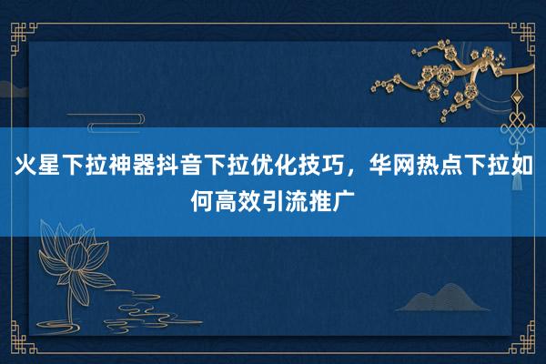 火星下拉神器抖音下拉优化技巧，华网热点下拉如何高效引流推广
