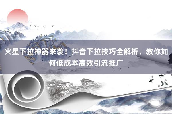 火星下拉神器来袭！抖音下拉技巧全解析，教你如何低成本高效引流推广
