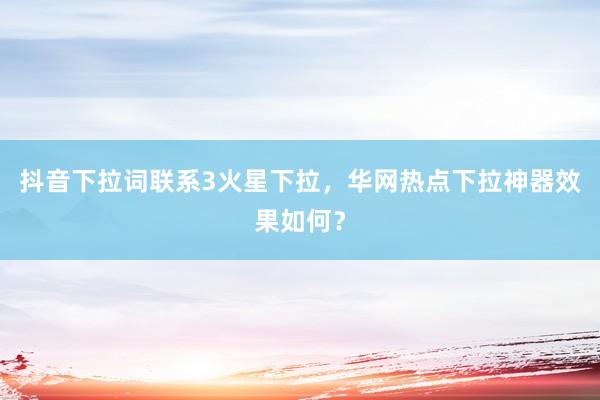 抖音下拉词联系3火星下拉，华网热点下拉神器效果如何？