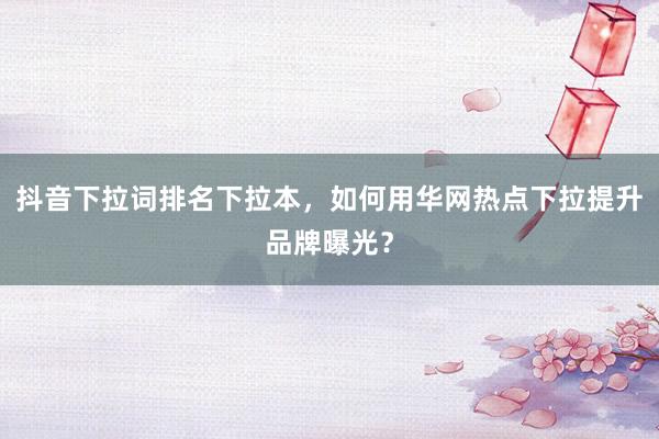 抖音下拉词排名下拉本，如何用华网热点下拉提升品牌曝光？