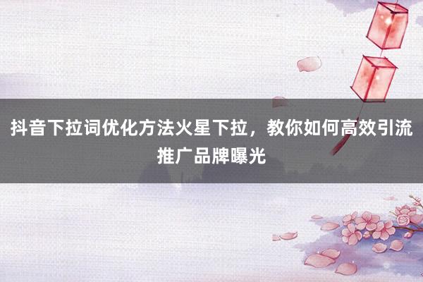 抖音下拉词优化方法火星下拉，教你如何高效引流推广品牌曝光