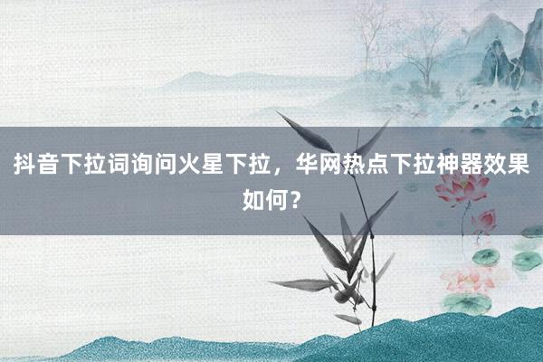 抖音下拉词询问火星下拉，华网热点下拉神器效果如何？