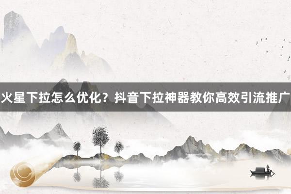 火星下拉怎么优化？抖音下拉神器教你高效引流推广