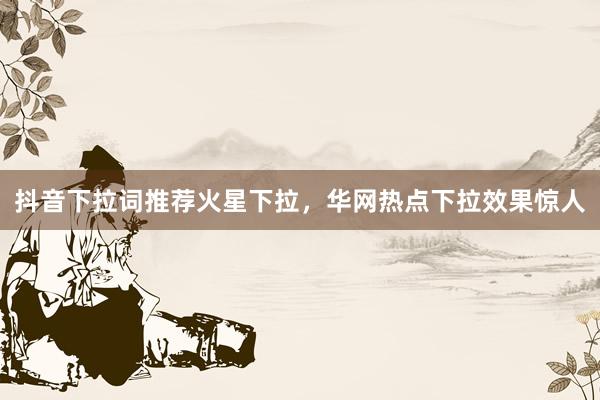 抖音下拉词推荐火星下拉，华网热点下拉效果惊人