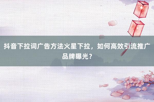 抖音下拉词广告方法火星下拉，如何高效引流推广品牌曝光？