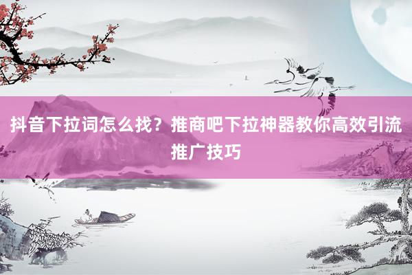 抖音下拉词怎么找？推商吧下拉神器教你高效引流推广技巧