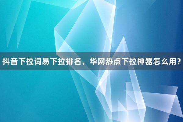 抖音下拉词易下拉排名，华网热点下拉神器怎么用？