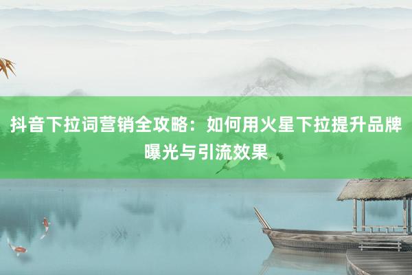 抖音下拉词营销全攻略：如何用火星下拉提升品牌曝光与引流效果