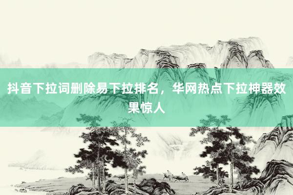 抖音下拉词删除易下拉排名，华网热点下拉神器效果惊人