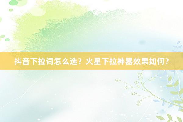 抖音下拉词怎么选？火星下拉神器效果如何？
