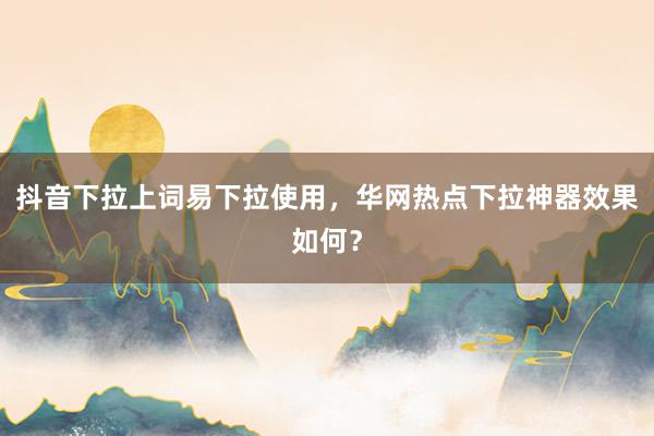 抖音下拉上词易下拉使用，华网热点下拉神器效果如何？