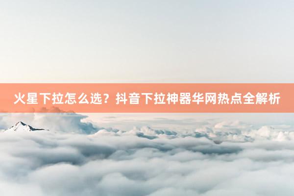 火星下拉怎么选？抖音下拉神器华网热点全解析