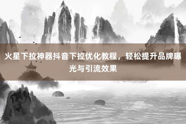 火星下拉神器抖音下拉优化教程，轻松提升品牌曝光与引流效果