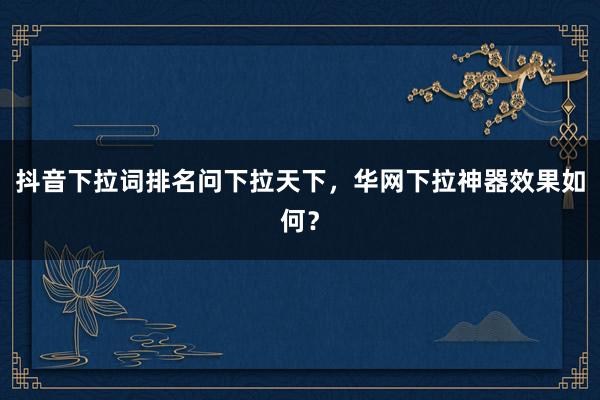 抖音下拉词排名问下拉天下，华网下拉神器效果如何？