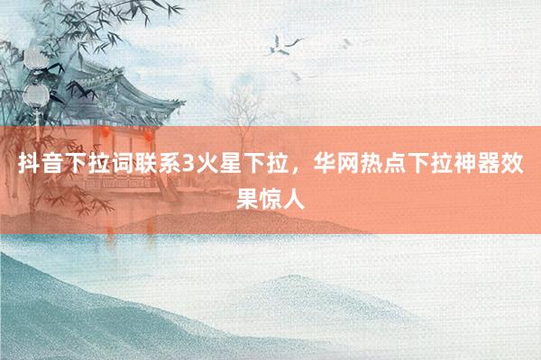 抖音下拉词联系3火星下拉，华网热点下拉神器效果惊人