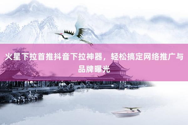 火星下拉首推抖音下拉神器，轻松搞定网络推广与品牌曝光