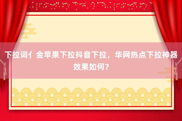 下拉词亻金苹果下拉抖音下拉，华网热点下拉神器效果如何？