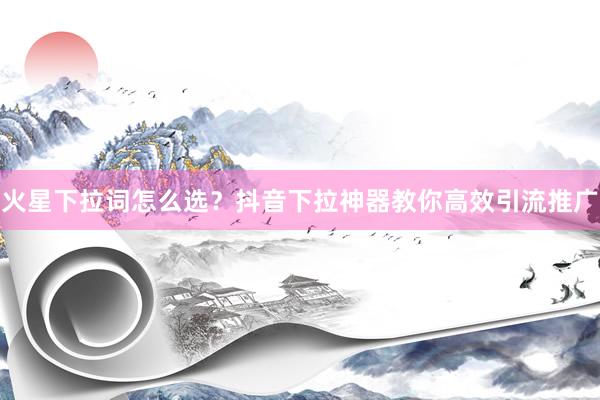 火星下拉词怎么选？抖音下拉神器教你高效引流推广
