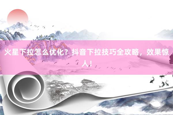火星下拉怎么优化？抖音下拉技巧全攻略，效果惊人！