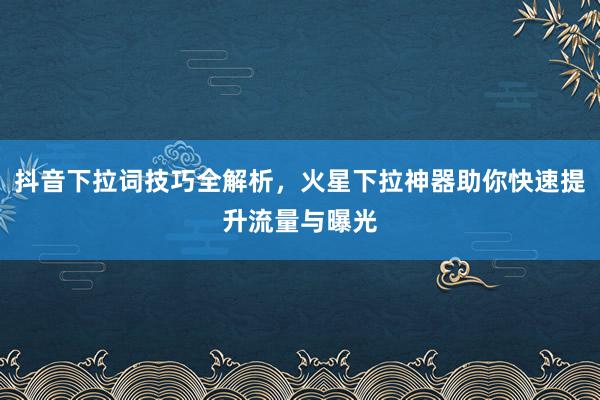 抖音下拉词技巧全解析，火星下拉神器助你快速提升流量与曝光