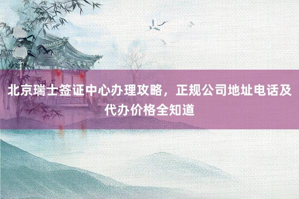 北京瑞士签证中心办理攻略，正规公司地址电话及代办价格全知道