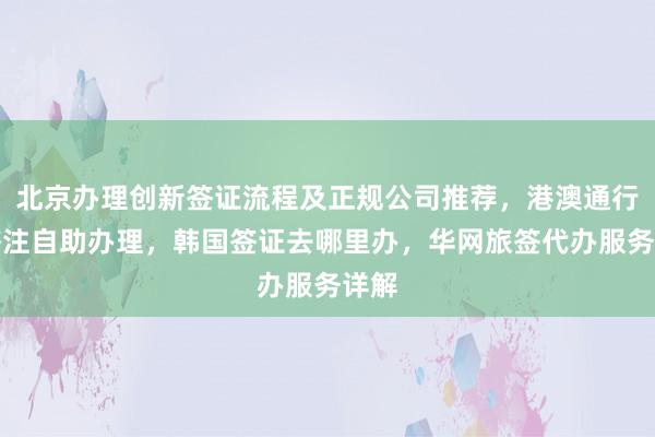 北京办理创新签证流程及正规公司推荐，港澳通行证签注自助办理，韩国签证去哪里办，华网旅签代办服务详解
