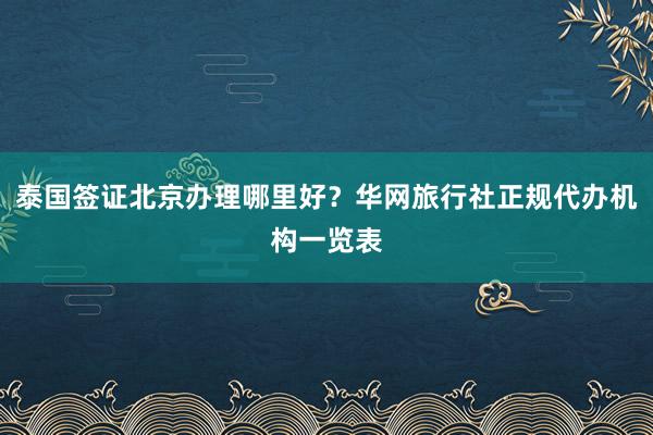 泰国签证北京办理哪里好？华网旅行社正规代办机构一览表