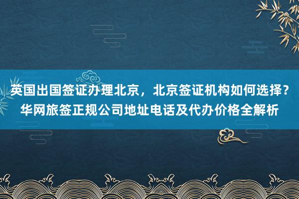 英国出国签证办理北京，北京签证机构如何选择？华网旅签正规公司地址电话及代办价格全解析