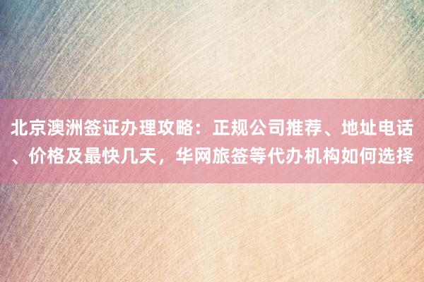 北京澳洲签证办理攻略：正规公司推荐、地址电话、价格及最快几天，华网旅签等代办机构如何选择