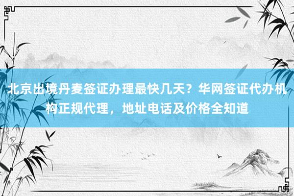 北京出境丹麦签证办理最快几天？华网签证代办机构正规代理，地址电话及价格全知道