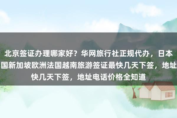 北京签证办理哪家好？华网旅行社正规代办，日本美国泰国英国韩国新加坡欧洲法国越南旅游签证最快几天下签，地址电话价格全知道