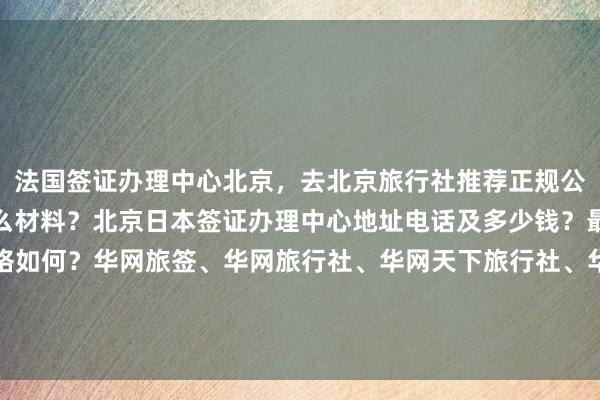 法国签证办理中心北京，去北京旅行社推荐正规公司，北京办签证需要什么材料？北京日本签证办理中心地址电话及多少钱？最快几天出签？代办价格如何？华网旅签、华网旅行社、华网天下旅行社、华网签证办理、华网签证代办，如何选择最厉害的？你知道吗？出国旅游全球多国签证攻略