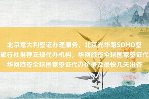 北京意大利签证办理服务，北京光华路SOHO签证中心地址电话，北京旅行社推荐正规代办机构，华网旅签全球国家签证代办价格及最快几天出签